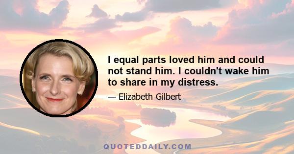 I equal parts loved him and could not stand him. I couldn't wake him to share in my distress.