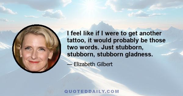 I feel like if I were to get another tattoo, it would probably be those two words. Just stubborn, stubborn, stubborn gladness.