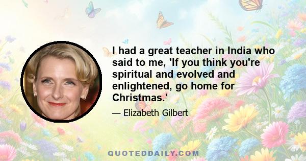 I had a great teacher in India who said to me, 'If you think you're spiritual and evolved and enlightened, go home for Christmas.'