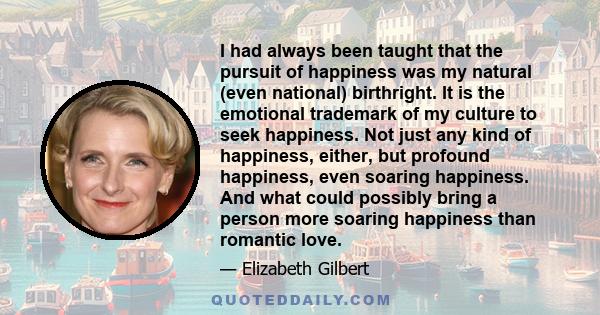 I had always been taught that the pursuit of happiness was my natural (even national) birthright. It is the emotional trademark of my culture to seek happiness. Not just any kind of happiness, either, but profound