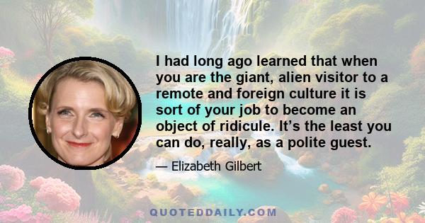 I had long ago learned that when you are the giant, alien visitor to a remote and foreign culture it is sort of your job to become an object of ridicule. It’s the least you can do, really, as a polite guest.