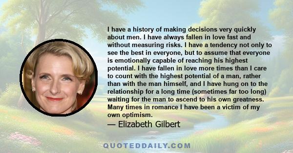 I have a history of making decisions very quickly about men. I have always fallen in love fast and without measuring risks. I have a tendency not only to see the best in everyone, but to assume that everyone is