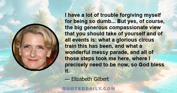 I have a lot of trouble forgiving myself for being so dumb... But yes, of course, the big generous compassionate view that you should take of yourself and of all events is: what a glorious circus train this has been,