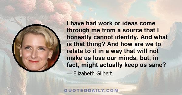 I have had work or ideas come through me from a source that I honestly cannot identify. And what is that thing? And how are we to relate to it in a way that will not make us lose our minds, but, in fact, might actually