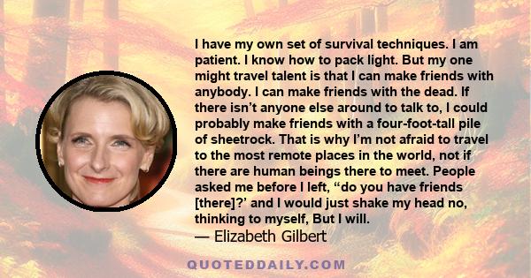 I have my own set of survival techniques. I am patient. I know how to pack light. But my one might travel talent is that I can make friends with anybody. I can make friends with the dead. If there isn’t anyone else