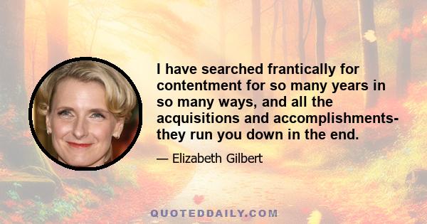 I have searched frantically for contentment for so many years in so many ways, and all the acquisitions and accomplishments- they run you down in the end.