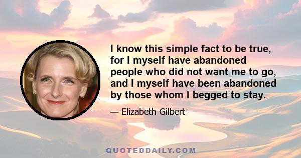 I know this simple fact to be true, for I myself have abandoned people who did not want me to go, and I myself have been abandoned by those whom I begged to stay.