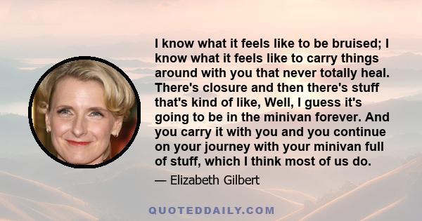 I know what it feels like to be bruised; I know what it feels like to carry things around with you that never totally heal. There's closure and then there's stuff that's kind of like, Well, I guess it's going to be in