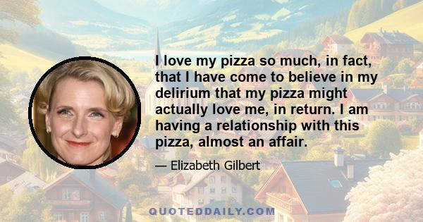 I love my pizza so much, in fact, that I have come to believe in my delirium that my pizza might actually love me, in return. I am having a relationship with this pizza, almost an affair.