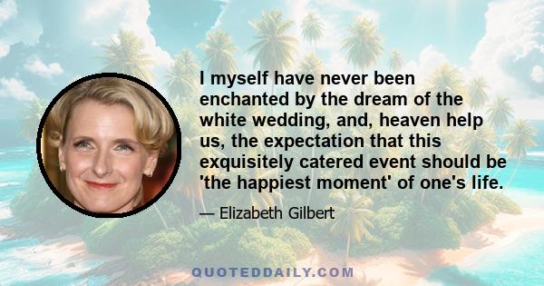 I myself have never been enchanted by the dream of the white wedding, and, heaven help us, the expectation that this exquisitely catered event should be 'the happiest moment' of one's life.