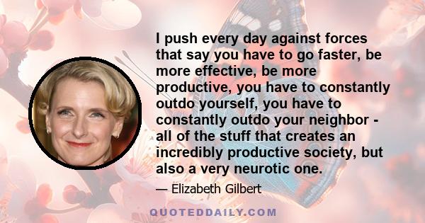 I push every day against forces that say you have to go faster, be more effective, be more productive, you have to constantly outdo yourself, you have to constantly outdo your neighbor - all of the stuff that creates an 