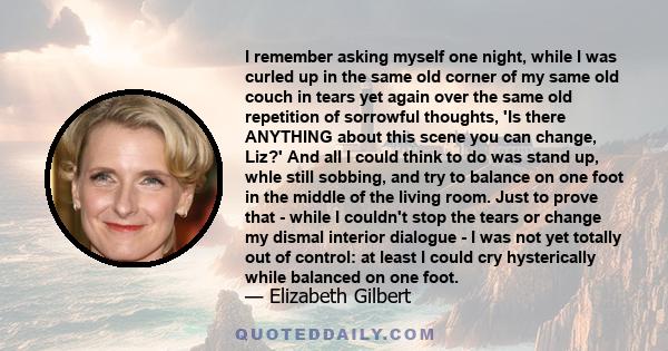 I remember asking myself one night, while I was curled up in the same old corner of my same old couch in tears yet again over the same old repetition of sorrowful thoughts, 'Is there ANYTHING about this scene you can