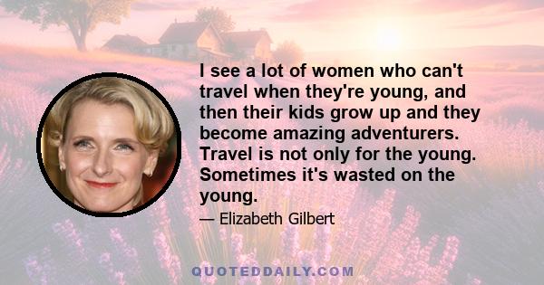 I see a lot of women who can't travel when they're young, and then their kids grow up and they become amazing adventurers. Travel is not only for the young. Sometimes it's wasted on the young.