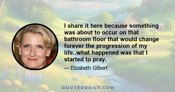 I share it here because something was about to occur on that bathroom floor that would change forever the progression of my life..what happened was that I started to pray.