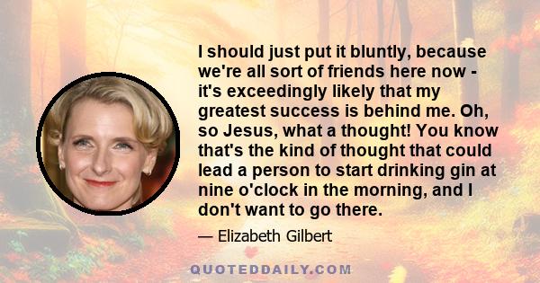 I should just put it bluntly, because we're all sort of friends here now - it's exceedingly likely that my greatest success is behind me. Oh, so Jesus, what a thought! You know that's the kind of thought that could lead 