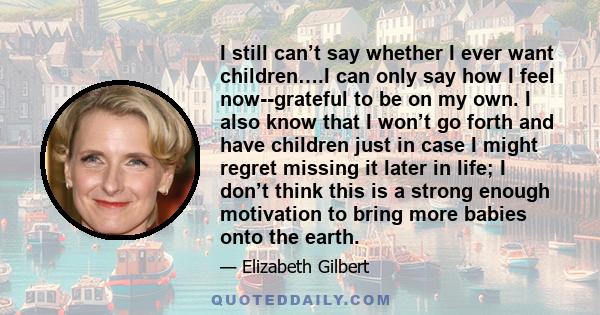 I still can’t say whether I ever want children….I can only say how I feel now--grateful to be on my own. I also know that I won’t go forth and have children just in case I might regret missing it later in life; I don’t