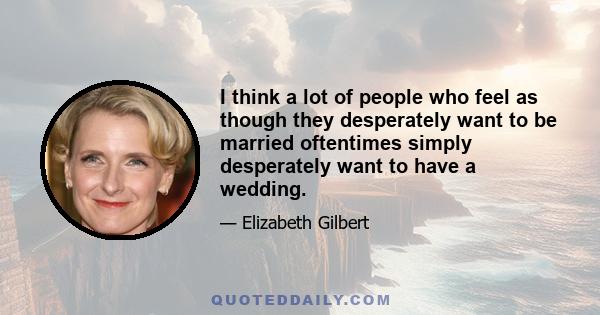 I think a lot of people who feel as though they desperately want to be married oftentimes simply desperately want to have a wedding.