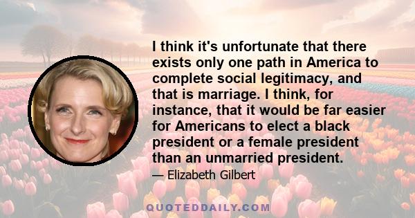 I think it's unfortunate that there exists only one path in America to complete social legitimacy, and that is marriage. I think, for instance, that it would be far easier for Americans to elect a black president or a