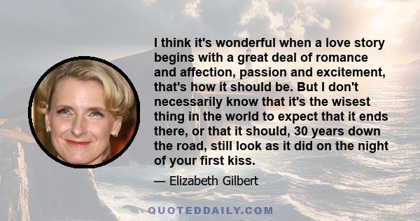 I think it's wonderful when a love story begins with a great deal of romance and affection, passion and excitement, that's how it should be. But I don't necessarily know that it's the wisest thing in the world to expect 