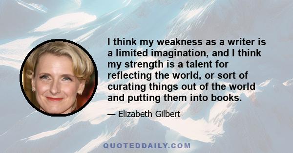 I think my weakness as a writer is a limited imagination, and I think my strength is a talent for reflecting the world, or sort of curating things out of the world and putting them into books.