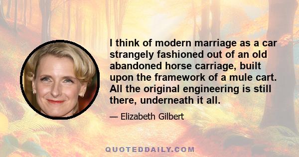 I think of modern marriage as a car strangely fashioned out of an old abandoned horse carriage, built upon the framework of a mule cart. All the original engineering is still there, underneath it all.