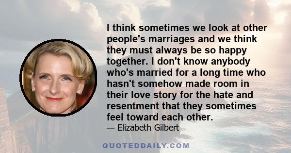 I think sometimes we look at other people's marriages and we think they must always be so happy together. I don't know anybody who's married for a long time who hasn't somehow made room in their love story for the hate