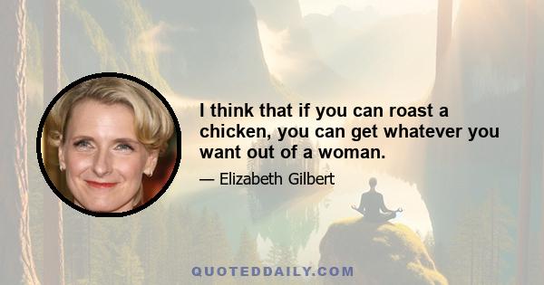 I think that if you can roast a chicken, you can get whatever you want out of a woman.