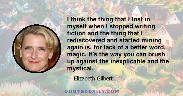 I think the thing that I lost in myself when I stopped writing fiction and the thing that I rediscovered and started mining again is, for lack of a better word, magic. It's the way you can brush up against the