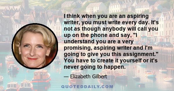 I think when you are an aspiring writer, you must write every day. It's not as though anybody will call you up on the phone and say, I understand you are a very promising, aspiring writer and I'm going to give you this