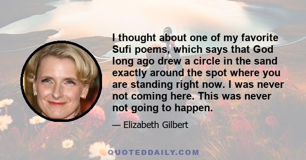 I thought about one of my favorite Sufi poems, which says that God long ago drew a circle in the sand exactly around the spot where you are standing right now. I was never not coming here. This was never not going to