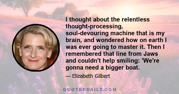 I thought about the relentless thought-processing, soul-devouring machine that is my brain, and wondered how on earth I was ever going to master it. Then I remembered that line from Jaws and couldn't help smiling: