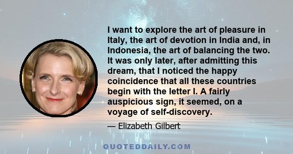 I want to explore the art of pleasure in Italy, the art of devotion in India and, in Indonesia, the art of balancing the two. It was only later, after admitting this dream, that I noticed the happy coincidence that all