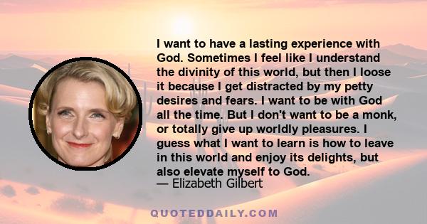 I want to have a lasting experience with God. Sometimes I feel like I understand the divinity of this world, but then I loose it because I get distracted by my petty desires and fears. I want to be with God all the