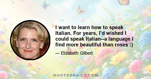 I want to learn how to speak Italian. For years, I'd wished I could speak Italian--a language I find more beautiful than roses :)