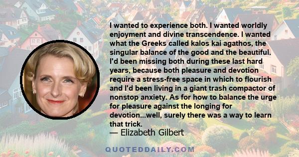 I wanted to experience both. I wanted worldly enjoyment and divine transcendence. I wanted what the Greeks called kalos kai agathos, the singular balance of the good and the beautiful. I'd been missing both during these 