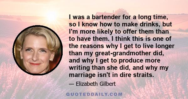 I was a bartender for a long time, so I know how to make drinks, but I'm more likely to offer them than to have them. I think this is one of the reasons why I get to live longer than my great-grandmother did, and why I