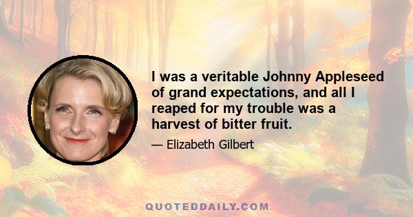 I was a veritable Johnny Appleseed of grand expectations, and all I reaped for my trouble was a harvest of bitter fruit.