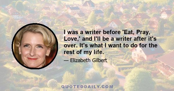 I was a writer before 'Eat, Pray, Love,' and I'll be a writer after it's over. It's what I want to do for the rest of my life.