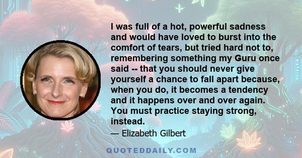 I was full of a hot, powerful sadness and would have loved to burst into the comfort of tears, but tried hard not to, remembering something my Guru once said -- that you should never give yourself a chance to fall apart 