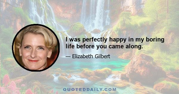 I was perfectly happy in my boring life before you came along.