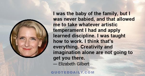 I was the baby of the family, but I was never babied, and that allowed me to take whatever artistic temperament I had and apply learned discipline. I was taught how to work. I think that's everything. Creativity and