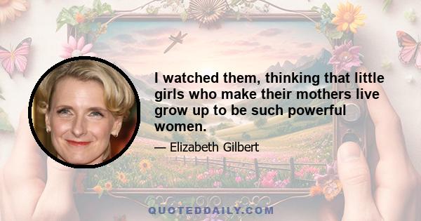 I watched them, thinking that little girls who make their mothers live grow up to be such powerful women.