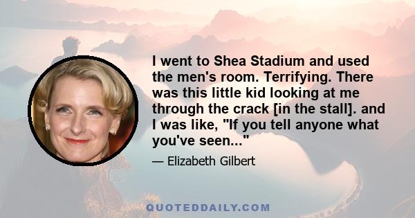 I went to Shea Stadium and used the men's room. Terrifying. There was this little kid looking at me through the crack [in the stall]. and I was like, If you tell anyone what you've seen...