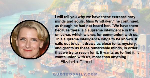 I will tell you why we have these extraordinary minds and souls, Miss Whittaker, he continued, as though he had not heard her. We have them because there is a supreme intelligence in the universe, which wishes for