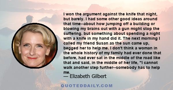 I won the argument against the knife that night, but barely. I had some other good ideas around that time--about how jumping off a building or blowing my brains out with a gun might stop the suffering. but something