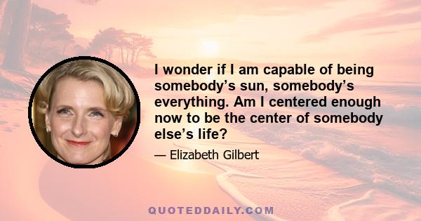 I wonder if I am capable of being somebody’s sun, somebody’s everything. Am I centered enough now to be the center of somebody else’s life?