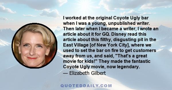 I worked at the original Coyote Ugly bar when I was a young, unpublished writer. Then later when I became a writer, I wrote an article about it for GQ. Disney read this article about this filthy, disgusting pit in the