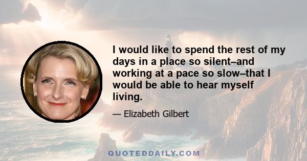 I would like to spend the rest of my days in a place so silent–and working at a pace so slow–that I would be able to hear myself living.