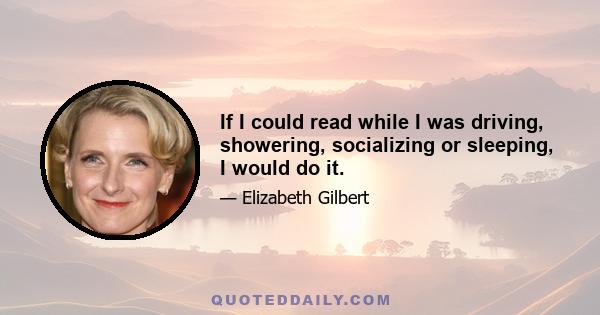 If I could read while I was driving, showering, socializing or sleeping, I would do it.