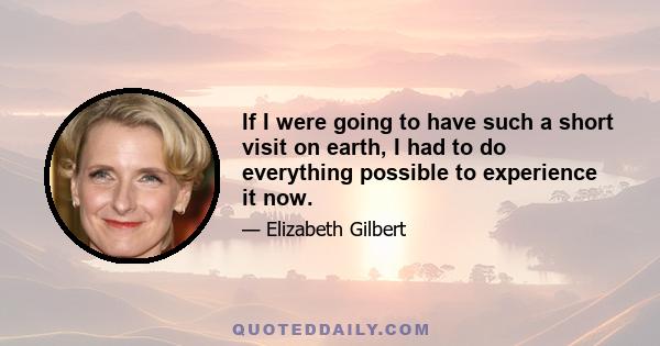 If I were going to have such a short visit on earth, I had to do everything possible to experience it now.